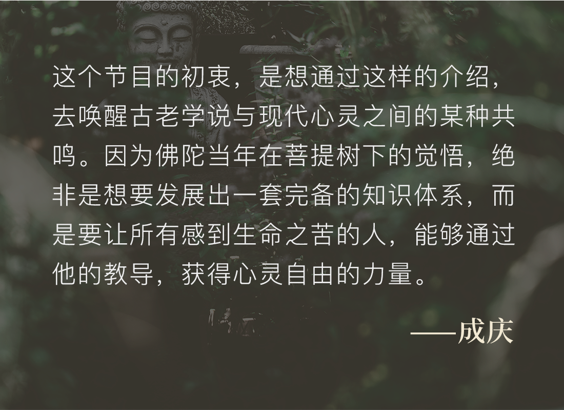 这个节目的初衷，是想通过这样的介绍，去唤醒古老学说与现代心灵之间的某种共鸣。因为佛陀当年在菩提树下的觉悟，绝非是想要发展出一套完备的知识体系，而是要让所有感到生命之苦的人，能够通过他的教导，获得心灵自由的力量。——成庆