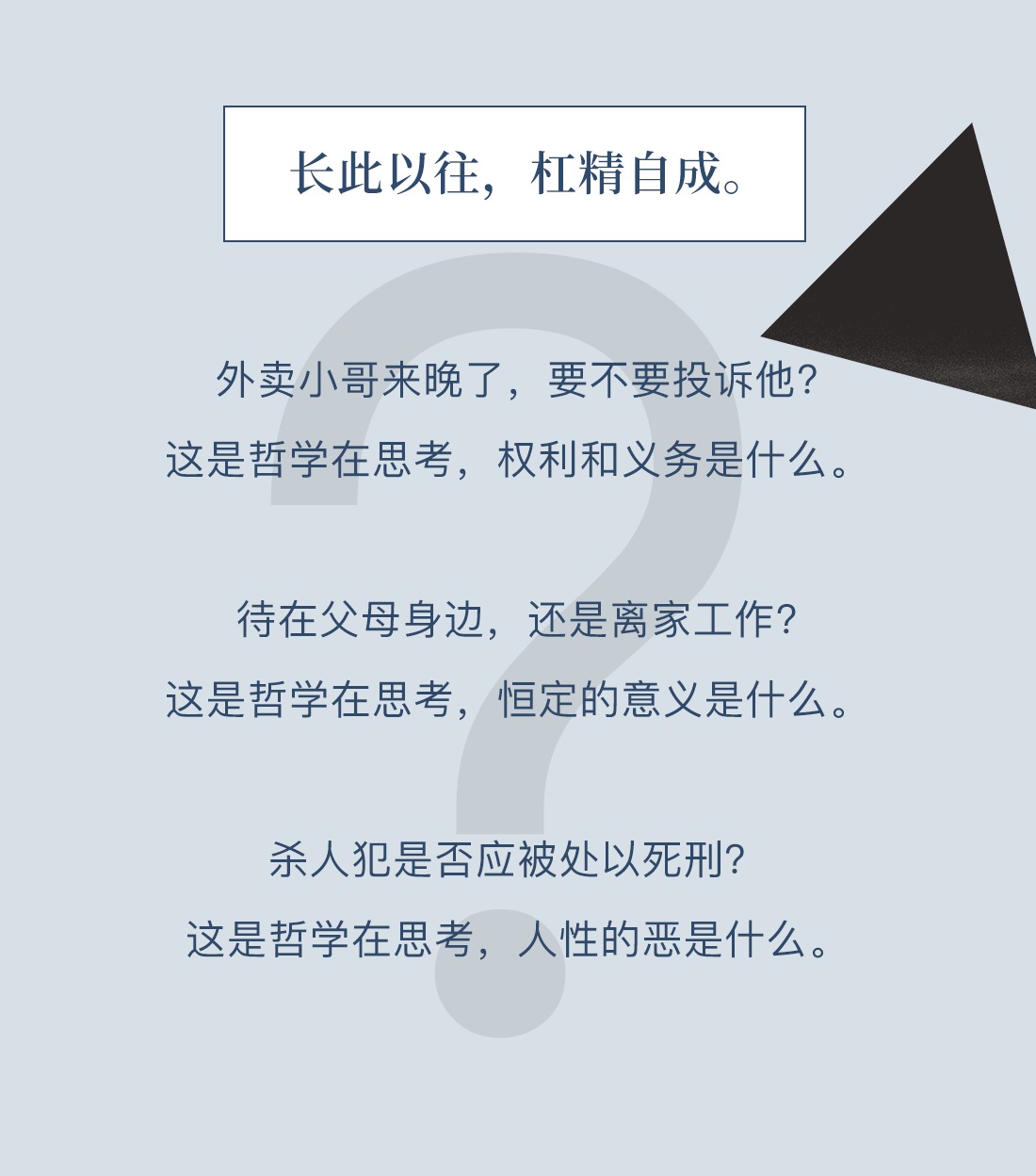 长此以往，杠精自成。外卖小哥来晚了，要不要投诉他？这是哲学在思考，权利和义务是什么。待在父母身边，还是离家工作？这是哲学在思考，恒定的意义是什么。杀人犯是否应被处以死刑？这是哲学在思考，人性的恶是什么。