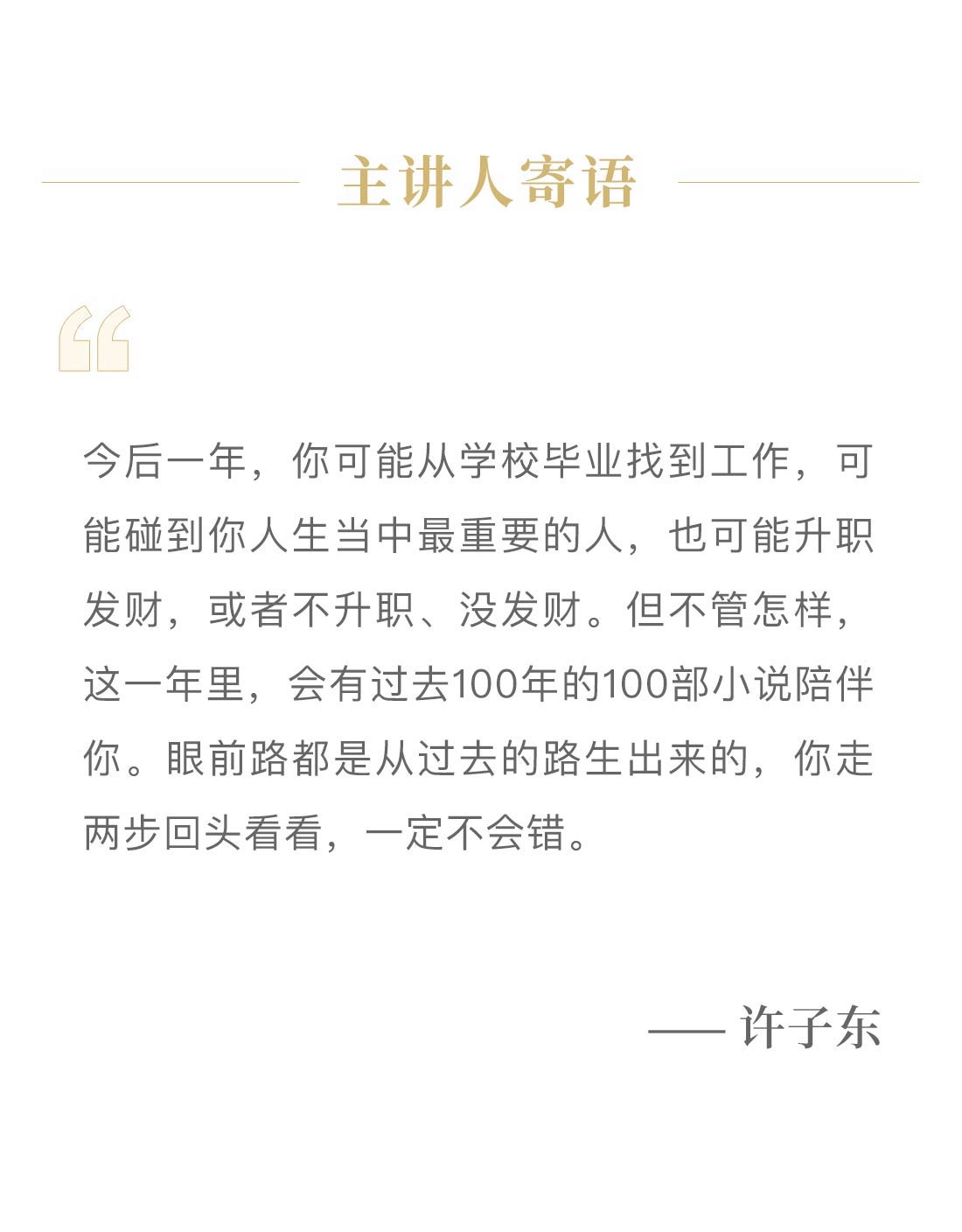 主讲人寄语。今后一年，你可能从学校毕业找到工作，可能碰到你人生当中最重要的人，也可能升职发财，或者不升职、没发财。但不管怎样，这一年里，会有过去100年的100部小说陪伴你。眼前路都是从过去的路生出来的，你走两步回头看看，一定不会错。—— 许子东